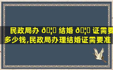 民政局办 🦅 结婚 🦋 证需要多少钱,民政局办理结婚证需要准备什么2020